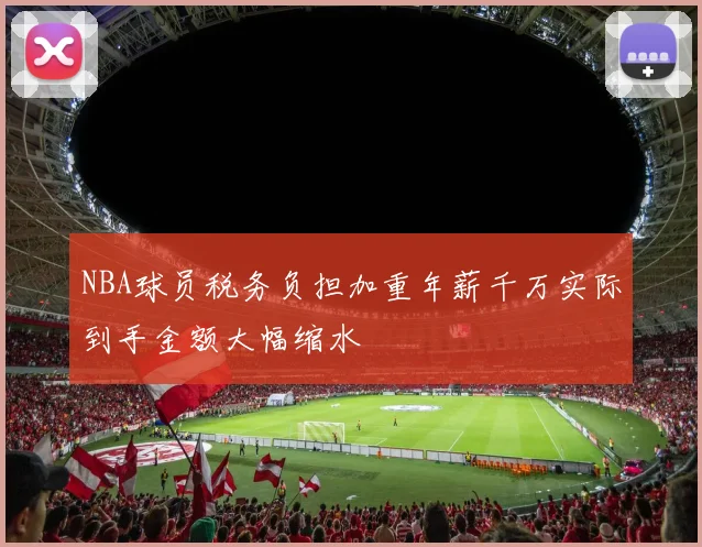 NBA球员税务负担加重年薪千万实际到手金额大幅缩水