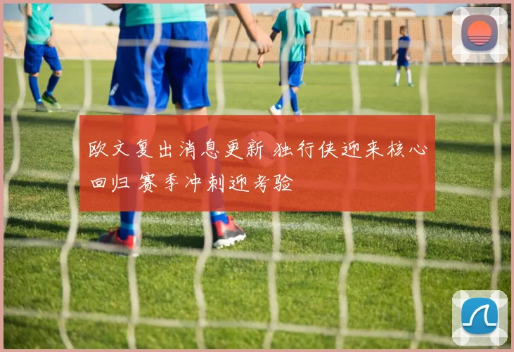 欧文复出消息更新 独行侠迎来核心回归 赛季冲刺迎考验