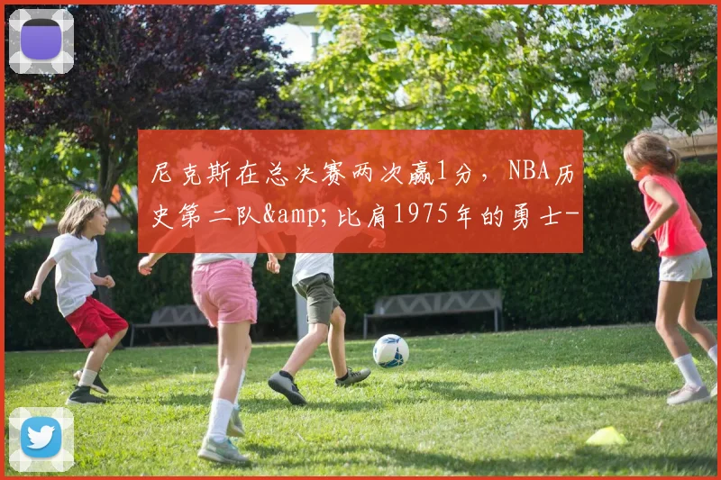 尼克斯在总决赛两次赢1分,NBA历史第二队&比肩1975年的勇士-NBA新闻