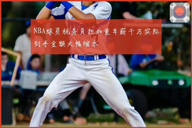 NBA球员税务负担加重年薪千万实际到手金额大幅缩水