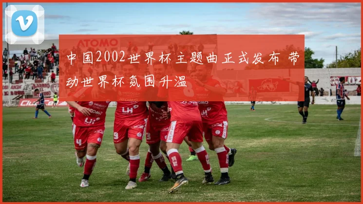 中国2002世界杯主题曲正式发布 带动世界杯氛围升温