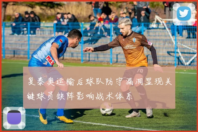 复泰奥运输后球队防守漏洞显现关键球员缺阵影响战术体系