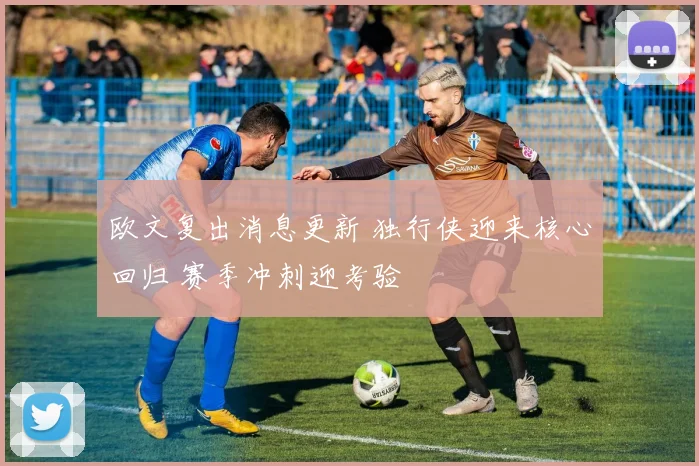 欧文复出消息更新 独行侠迎来核心回归 赛季冲刺迎考验