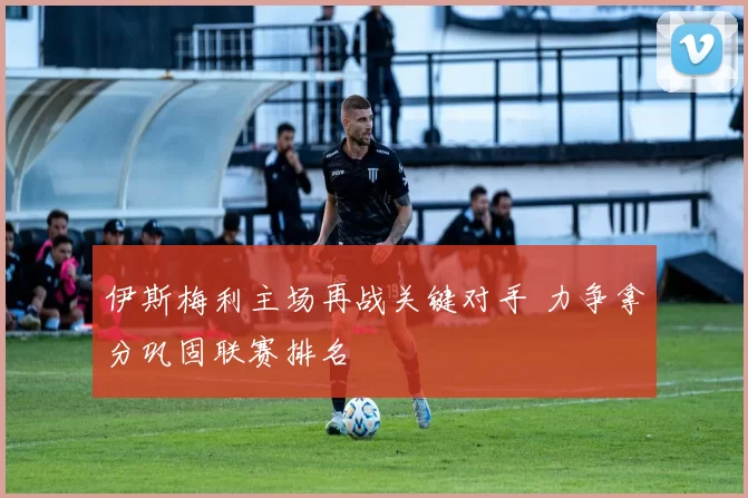 伊斯梅利主场再战关键对手 力争拿分巩固联赛排名
