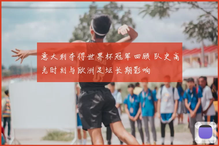 意大利夺得世界杯冠军回顾 队史高光时刻与欧洲足坛长期影响