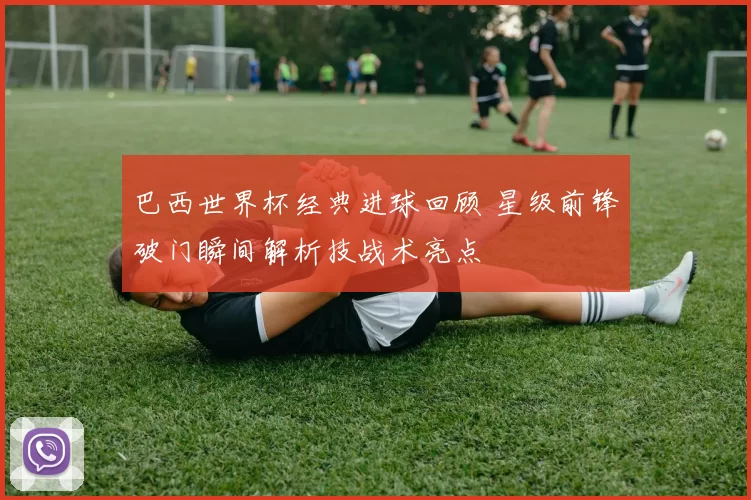 巴西世界杯经典进球回顾 星级前锋破门瞬间解析技战术亮点