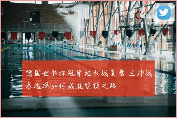 德国世界杯冠军经典战复盘 主帅战术选择如何成就登顶之路