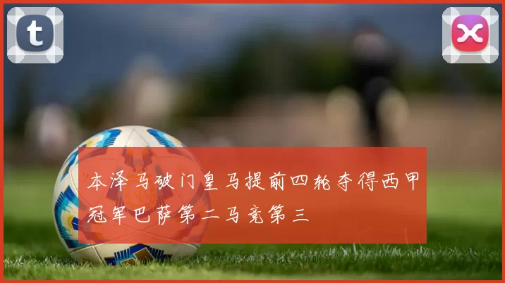 本泽马破门皇马提前四轮夺得西甲冠军巴萨第二马竞第三