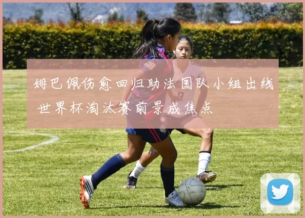 姆巴佩伤愈回归助法国队小组出线 世界杯淘汰赛前景成焦点