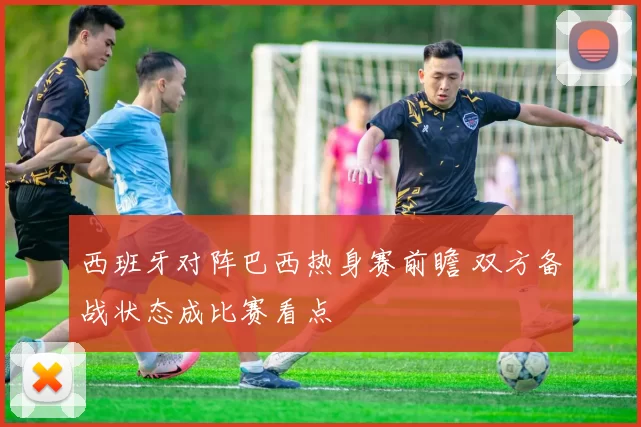 西班牙对阵巴西热身赛前瞻 双方备战状态成比赛看点