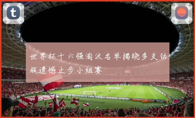 世界杯十六强淘汰名单揭晓多支劲旅遗憾止步小组赛