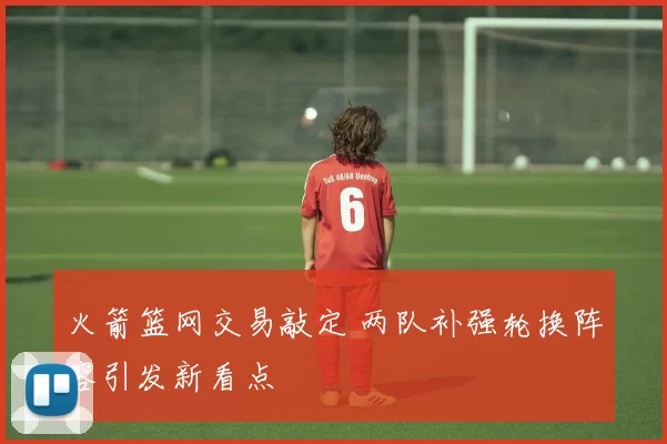 火箭篮网交易敲定 两队补强轮换阵容引发新看点