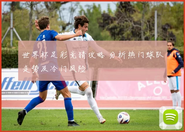 世界杯足彩竞猜攻略 分析热门球队走势及冷门风险