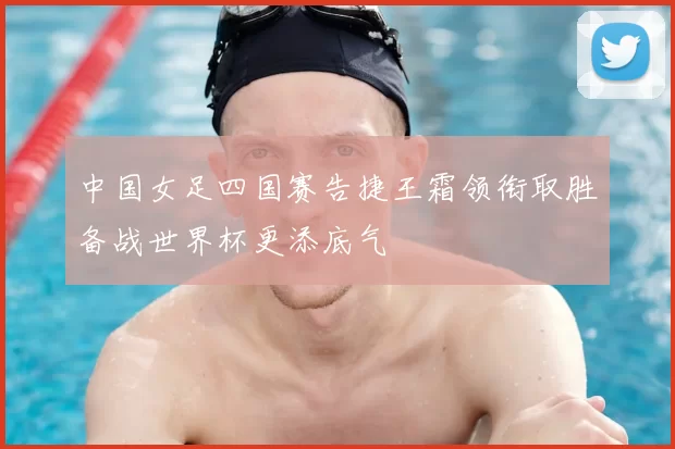 中国女足四国赛告捷王霜领衔取胜备战世界杯更添底气