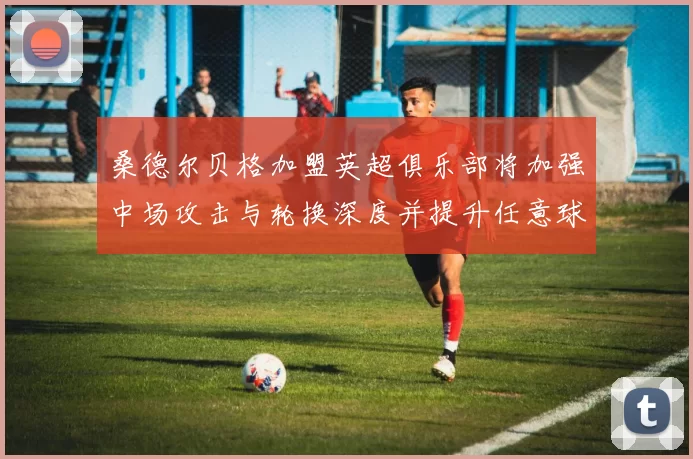 桑德尔贝格加盟英超俱乐部将加强中场攻击与轮换深度并提升任意球优势