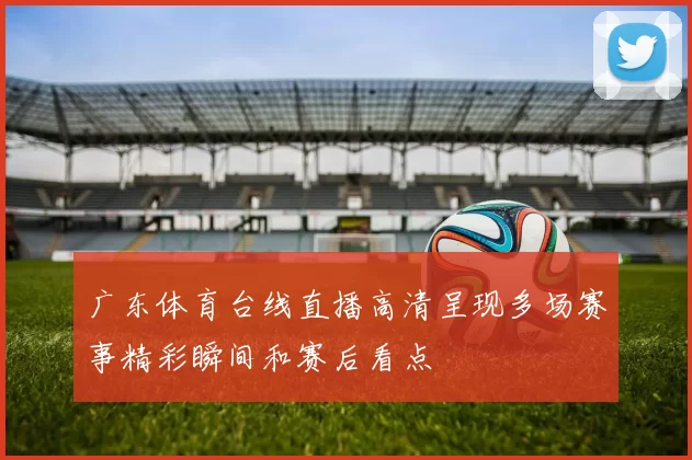 广东体育台线直播高清呈现多场赛事精彩瞬间和赛后看点