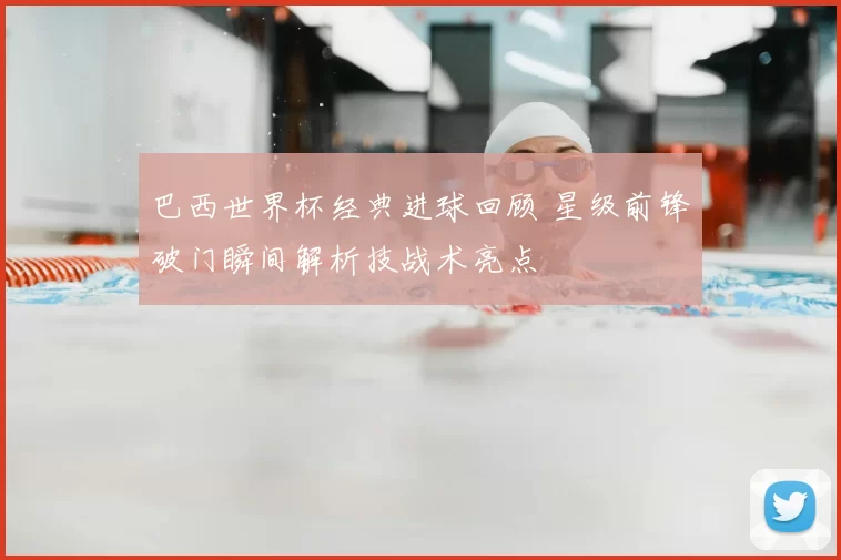 巴西世界杯经典进球回顾 星级前锋破门瞬间解析技战术亮点