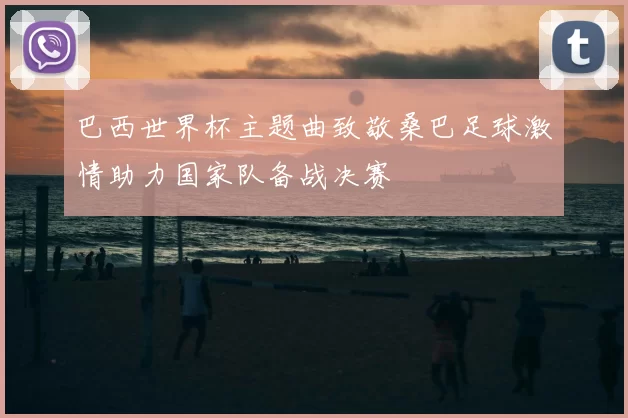 巴西世界杯主题曲致敬桑巴足球激情助力国家队备战决赛