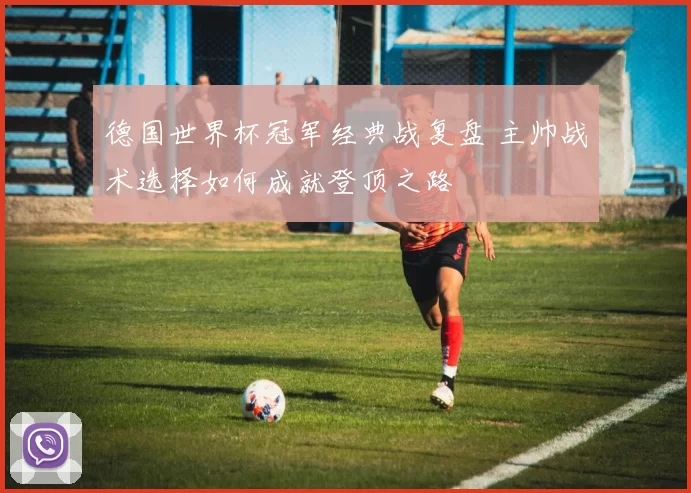 德国世界杯冠军经典战复盘 主帅战术选择如何成就登顶之路