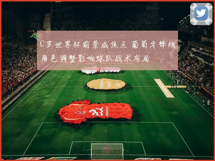 C罗世界杯前景成焦点 葡萄牙锋线角色调整影响球队战术布局
