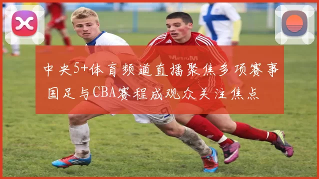 中央5+体育频道直播聚焦多项赛事 国足与CBA赛程成观众关注焦点