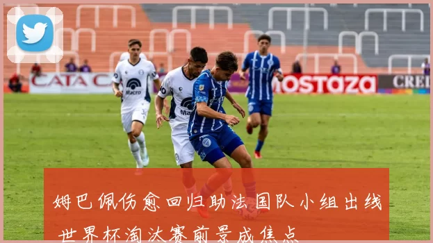 姆巴佩伤愈回归助法国队小组出线 世界杯淘汰赛前景成焦点