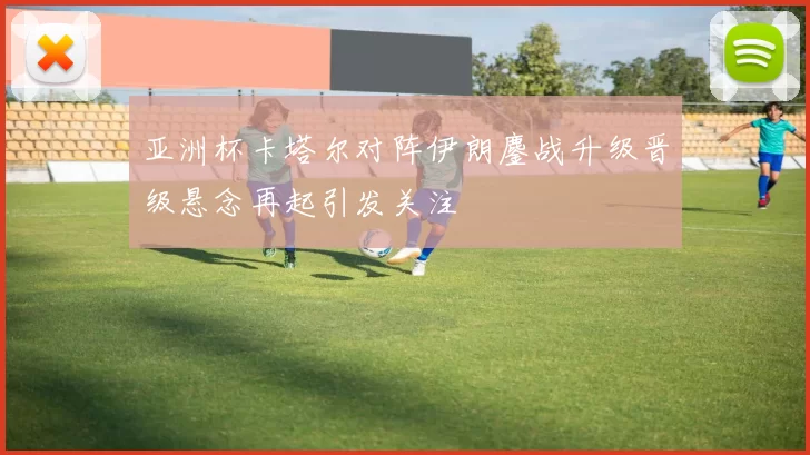 亚洲杯卡塔尔对阵伊朗鏖战升级晋级悬念再起引发关注