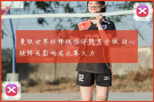曼联世界杯锋线伤停隐患升级 核心缺阵或影响淘汰赛火力