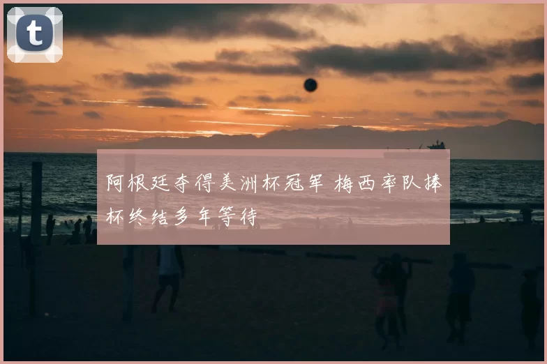 阿根廷夺得美洲杯冠军 梅西率队捧杯终结多年等待