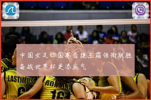 中国女足四国赛告捷王霜领衔取胜备战世界杯更添底气