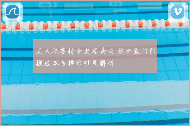 五大联赛转会更容易吗 欧洲豪门引援成本与操作难度解析