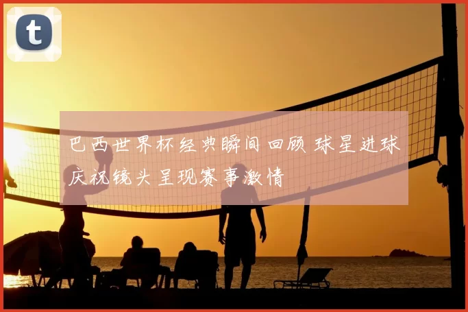 巴西世界杯经典瞬间回顾 球星进球庆祝镜头呈现赛事激情