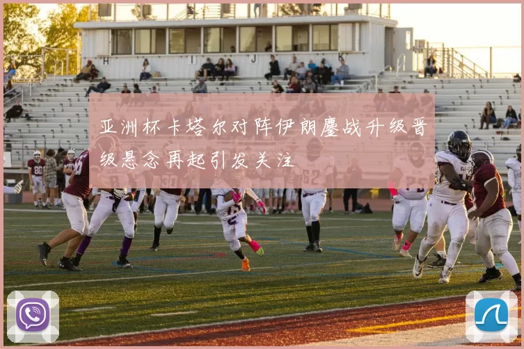 亚洲杯卡塔尔对阵伊朗鏖战升级晋级悬念再起引发关注