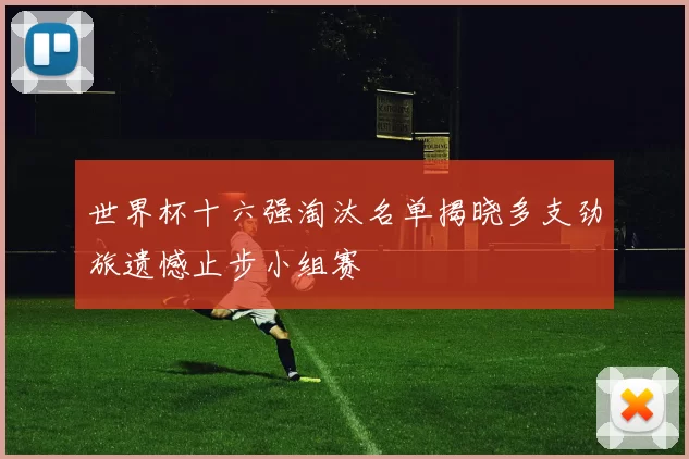 世界杯十六强淘汰名单揭晓多支劲旅遗憾止步小组赛