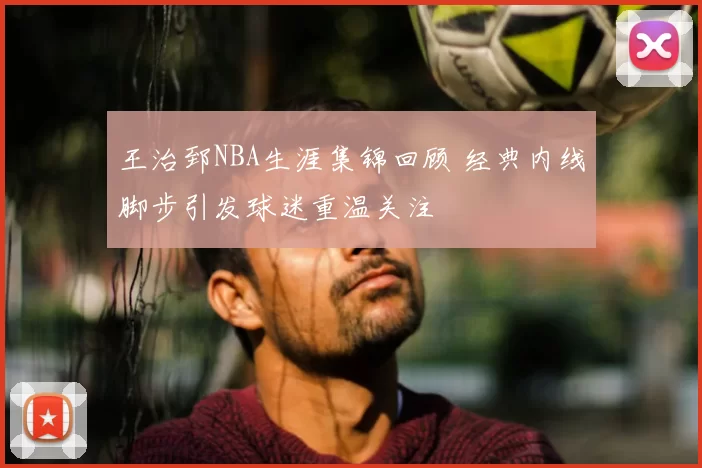 王治郅NBA生涯集锦回顾 经典内线脚步引发球迷重温关注