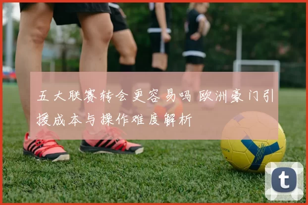 五大联赛转会更容易吗 欧洲豪门引援成本与操作难度解析