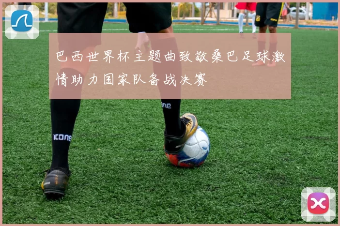 巴西世界杯主题曲致敬桑巴足球激情助力国家队备战决赛