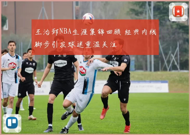 王治郅NBA生涯集锦回顾 经典内线脚步引发球迷重温关注