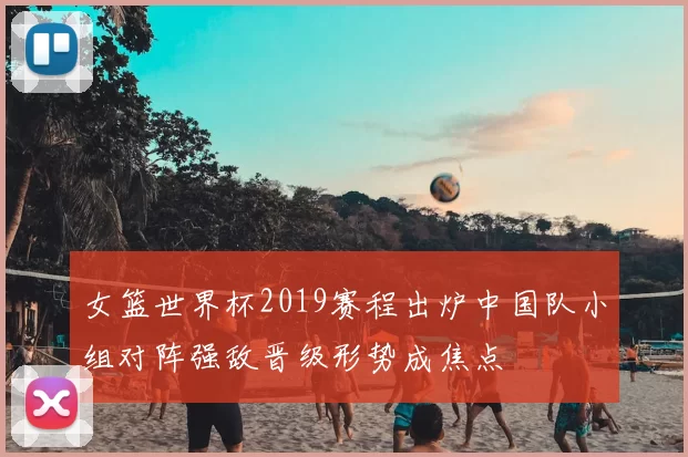 女篮世界杯2019赛程出炉中国队小组对阵强敌晋级形势成焦点