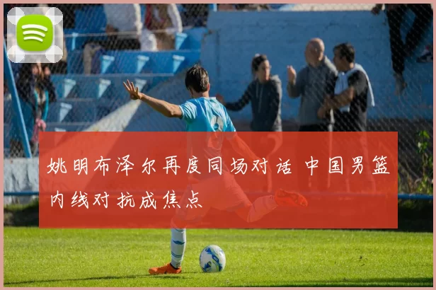 姚明布泽尔再度同场对话 中国男篮内线对抗成焦点