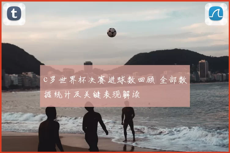c罗世界杯决赛进球数回顾 全部数据统计及关键表现解读