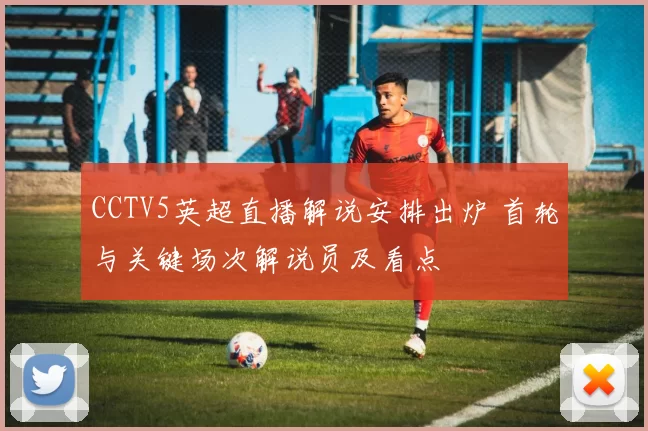 CCTV5英超直播解说安排出炉 首轮与关键场次解说员及看点