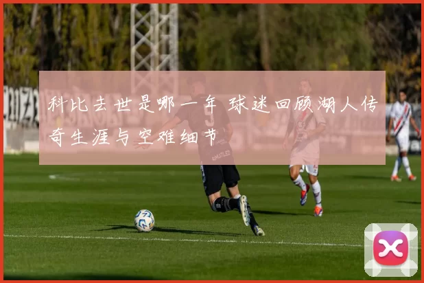 科比去世是哪一年 球迷回顾湖人传奇生涯与空难细节