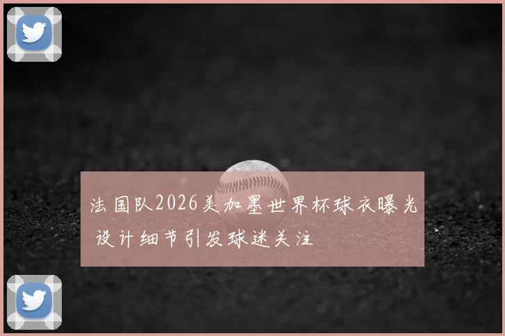 法国队2026美加墨世界杯球衣曝光 设计细节引发球迷关注