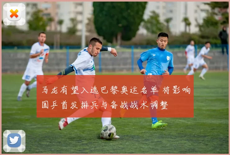 马龙有望入选巴黎奥运名单 将影响国乒首发排兵与备战战术调整