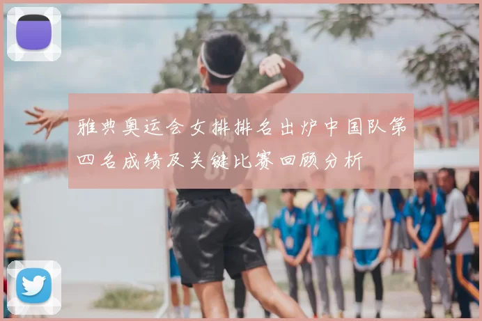 雅典奥运会女排排名出炉中国队第四名成绩及关键比赛回顾分析