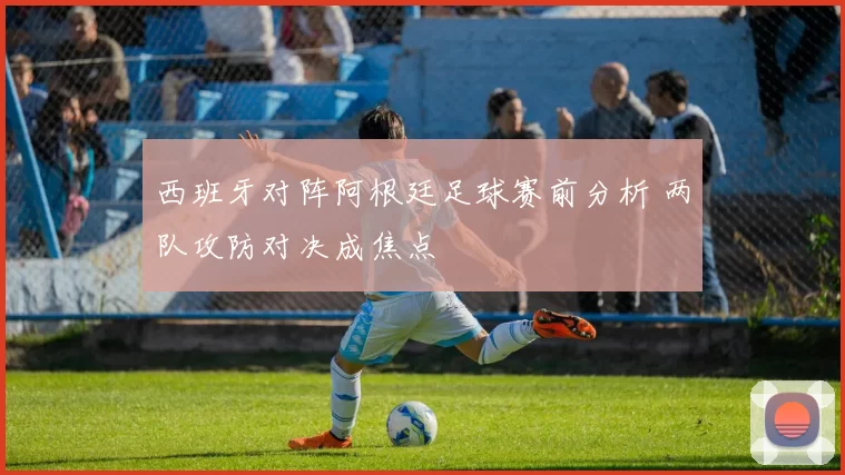 西班牙对阵阿根廷足球赛前分析 两队攻防对决成焦点