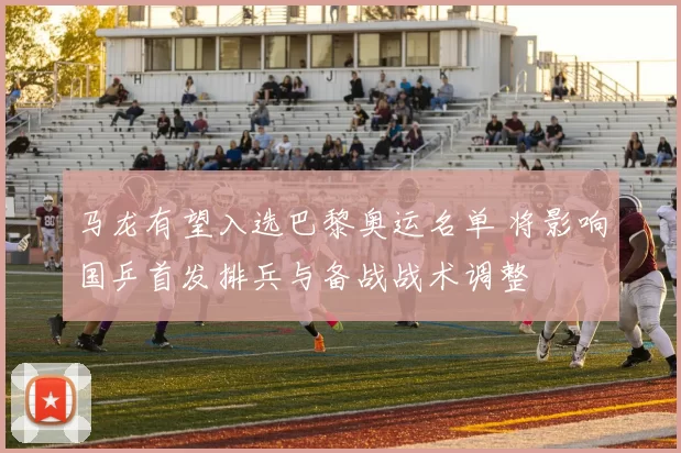 马龙有望入选巴黎奥运名单 将影响国乒首发排兵与备战战术调整