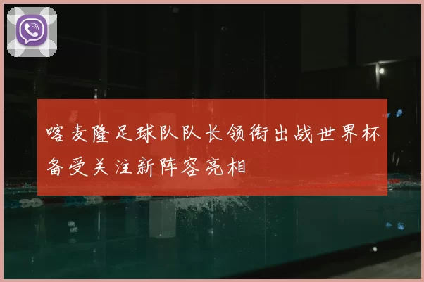 喀麦隆足球队队长领衔出战世界杯备受关注新阵容亮相
